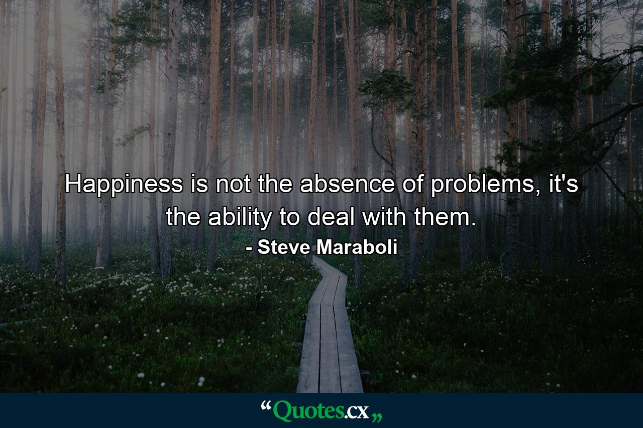 Happiness is not the absence of problems, it's the ability to deal with them. - Quote by Steve Maraboli