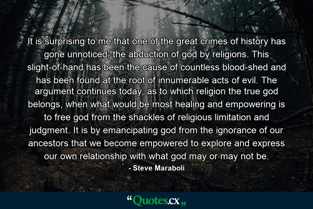 It is surprising to me that one of the great crimes of history has gone unnoticed; the abduction of god by religions. This slight-of-hand has been the cause of countless blood-shed and has been found at the root of innumerable acts of evil. The argument continues today, as to which religion the true god belongs, when what would be most healing and empowering is to free god from the shackles of religious limitation and judgment. It is by emancipating god from the ignorance of our ancestors that we become empowered to explore and express our own relationship with what god may or may not be. - Quote by Steve Maraboli