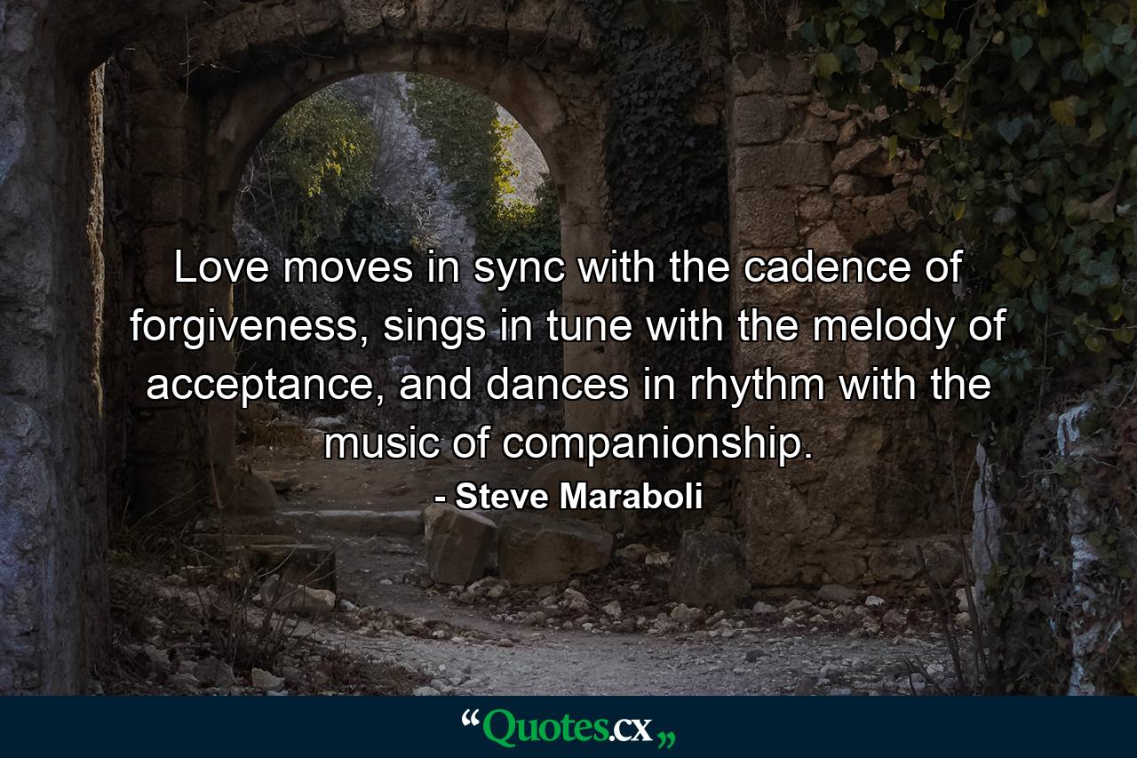 Love moves in sync with the cadence of forgiveness, sings in tune with the melody of acceptance, and dances in rhythm with the music of companionship. - Quote by Steve Maraboli