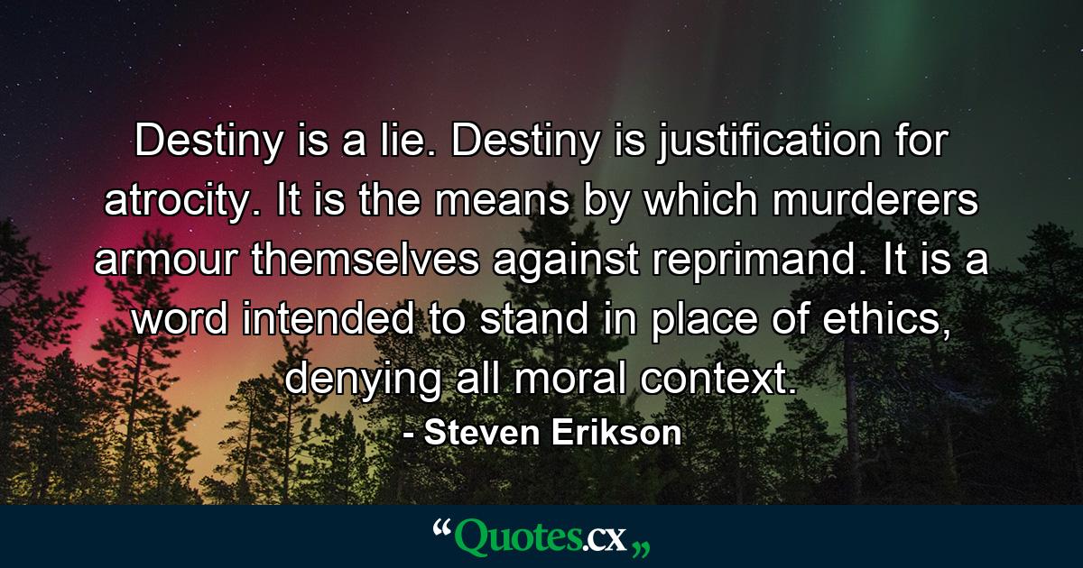 Destiny is a lie. Destiny is justification for atrocity. It is the means by which murderers armour themselves against reprimand. It is a word intended to stand in place of ethics, denying all moral context. - Quote by Steven Erikson