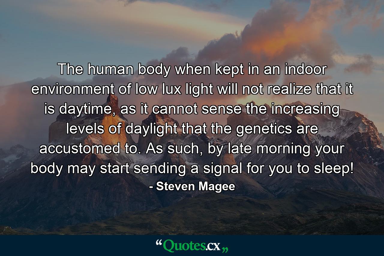 The human body when kept in an indoor environment of low lux light will not realize that it is daytime, as it cannot sense the increasing levels of daylight that the genetics are accustomed to. As such, by late morning your body may start sending a signal for you to sleep! - Quote by Steven Magee