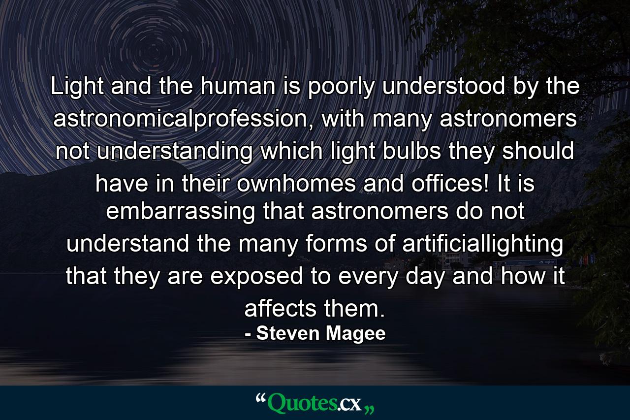 Light and the human is poorly understood by the astronomicalprofession, with many astronomers not understanding which light bulbs they should have in their ownhomes and offices! It is embarrassing that astronomers do not understand the many forms of artificiallighting that they are exposed to every day and how it affects them. - Quote by Steven Magee