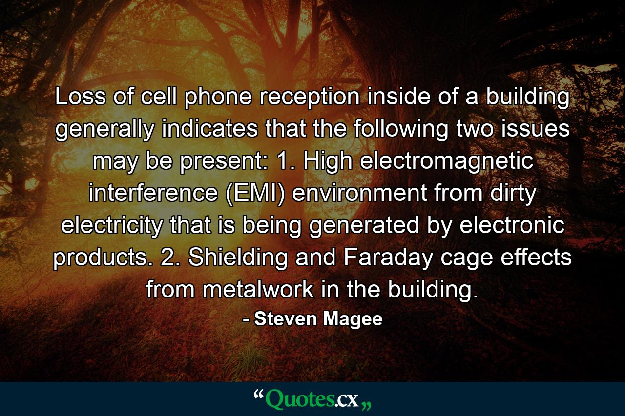 Loss of cell phone reception inside of a building generally indicates that the following two issues may be present: 1. High electromagnetic interference (EMI) environment from dirty electricity that is being generated by electronic products. 2. Shielding and Faraday cage effects from metalwork in the building. - Quote by Steven Magee