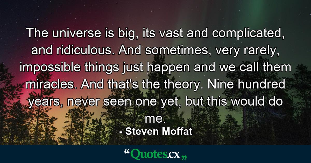 The universe is big, its vast and complicated, and ridiculous. And sometimes, very rarely, impossible things just happen and we call them miracles. And that's the theory. Nine hundred years, never seen one yet, but this would do me. - Quote by Steven Moffat