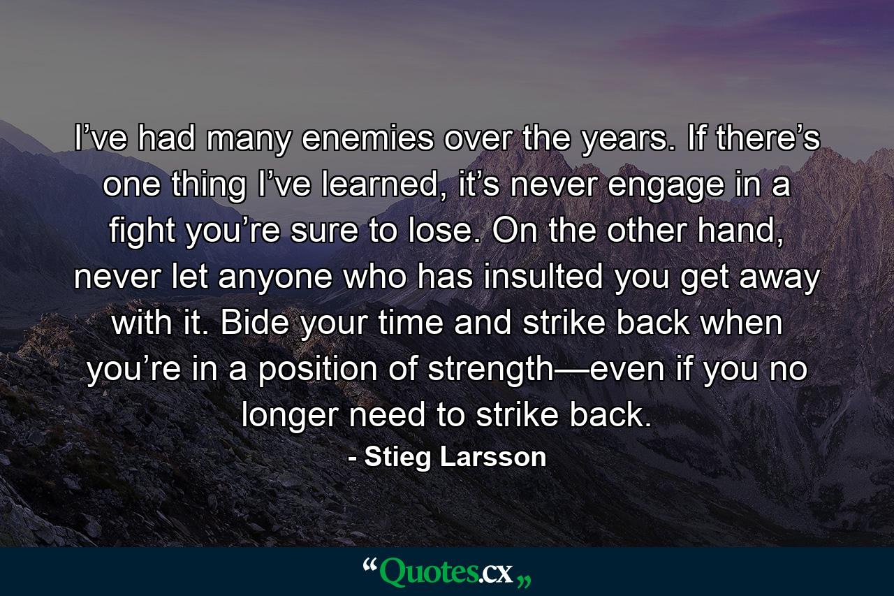 I’ve had many enemies over the years. If there’s one thing I’ve learned, it’s never engage in a fight you’re sure to lose. On the other hand, never let anyone who has insulted you get away with it. Bide your time and strike back when you’re in a position of strength—even if you no longer need to strike back. - Quote by Stieg Larsson