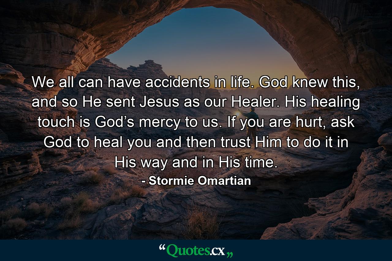 We all can have accidents in life. God knew this, and so He sent Jesus as our Healer. His healing touch is God’s mercy to us. If you are hurt, ask God to heal you and then trust Him to do it in His way and in His time. - Quote by Stormie Omartian