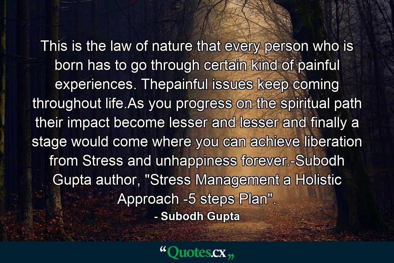 This is the law of nature that every person who is born has to go through certain kind of painful experiences. Thepainful issues keep coming throughout life.As you progress on the spiritual path their impact become lesser and lesser and finally a stage would come where you can achieve liberation from Stress and unhappiness forever.-Subodh Gupta author, 