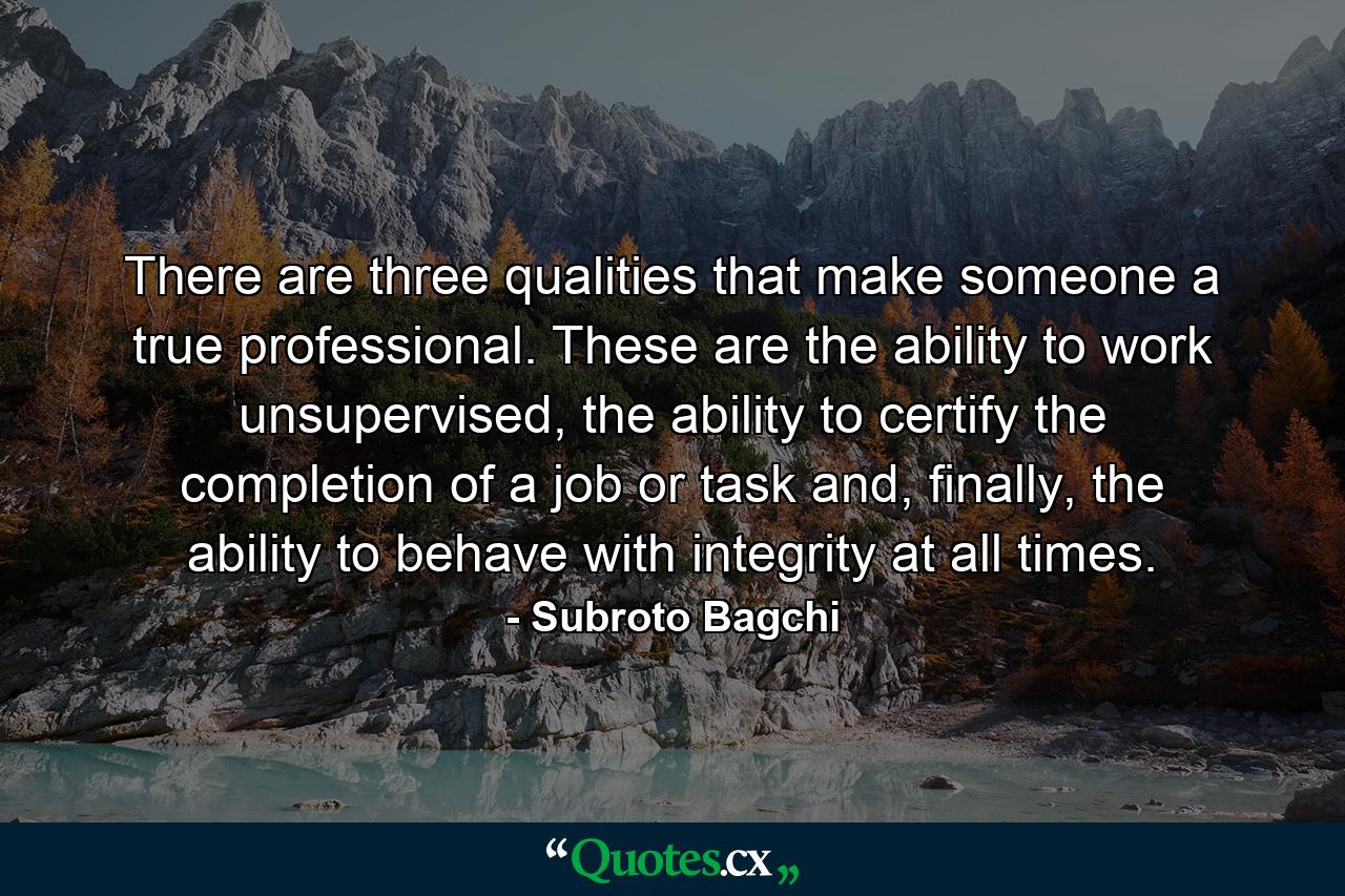 There are three qualities that make someone a true professional. These are the ability to work unsupervised, the ability to certify the completion of a job or task and, finally, the ability to behave with integrity at all times. - Quote by Subroto Bagchi