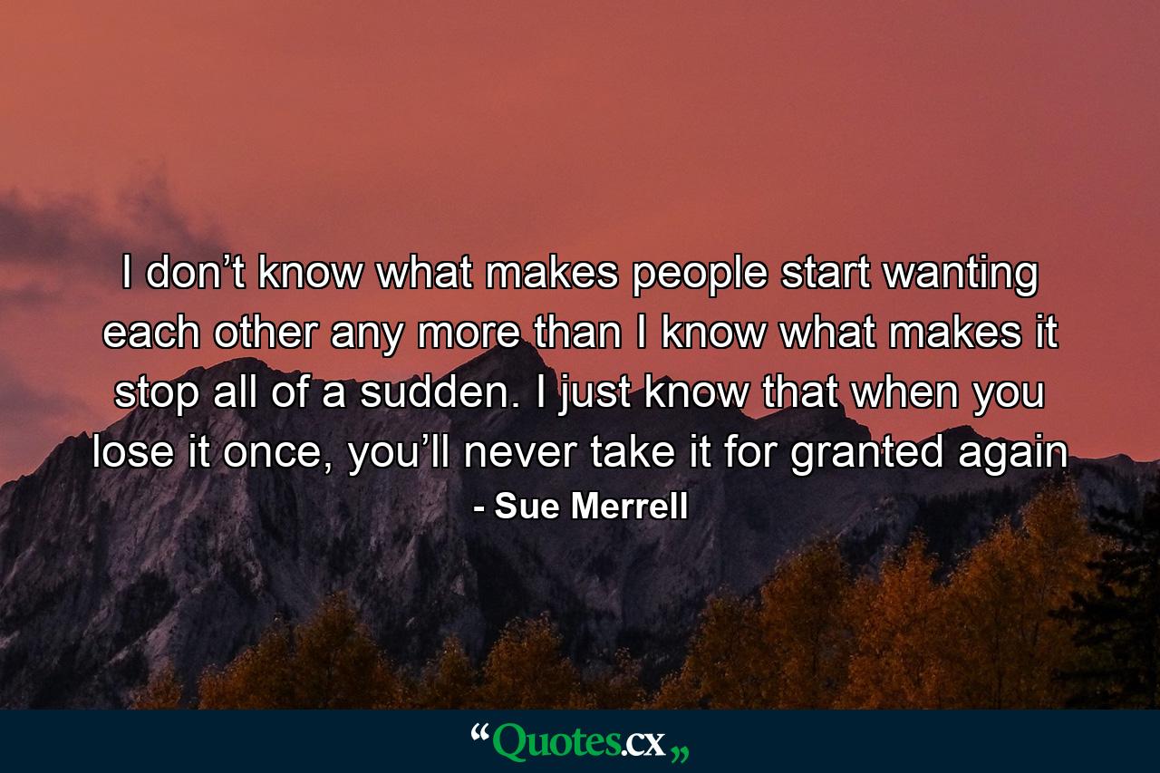 I don’t know what makes people start wanting each other any more than I know what makes it stop all of a sudden. I just know that when you lose it once, you’ll never take it for granted again - Quote by Sue Merrell