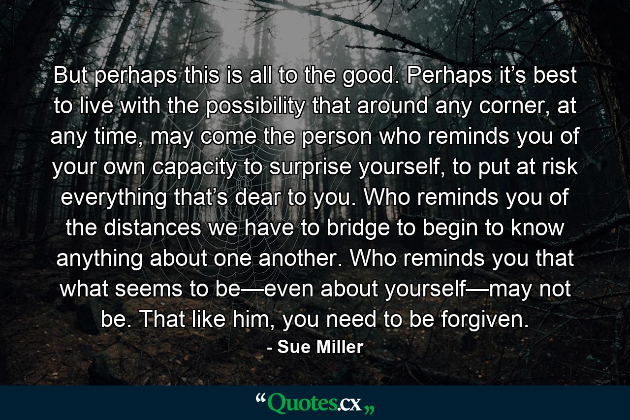 But perhaps this is all to the good. Perhaps it’s best to live with the possibility that around any corner, at any time, may come the person who reminds you of your own capacity to surprise yourself, to put at risk everything that’s dear to you. Who reminds you of the distances we have to bridge to begin to know anything about one another. Who reminds you that what seems to be—even about yourself—may not be. That like him, you need to be forgiven. - Quote by Sue Miller