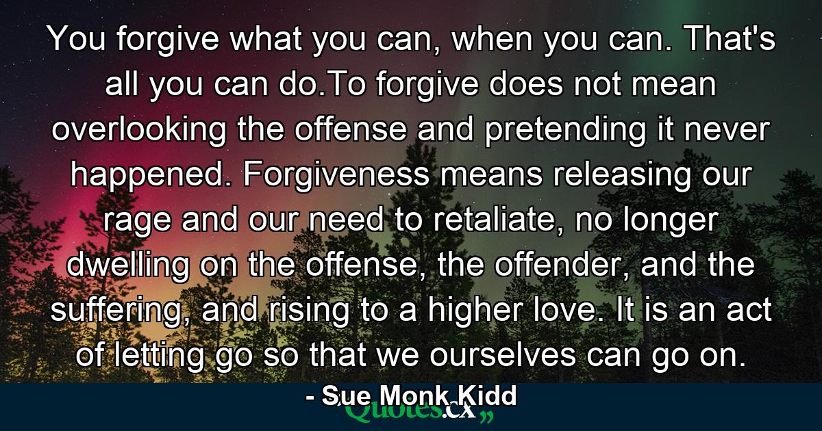 You forgive what you can, when you can. That's all you can do.To forgive does not mean overlooking the offense and pretending it never happened. Forgiveness means releasing our rage and our need to retaliate, no longer dwelling on the offense, the offender, and the suffering, and rising to a higher love. It is an act of letting go so that we ourselves can go on. - Quote by Sue Monk Kidd