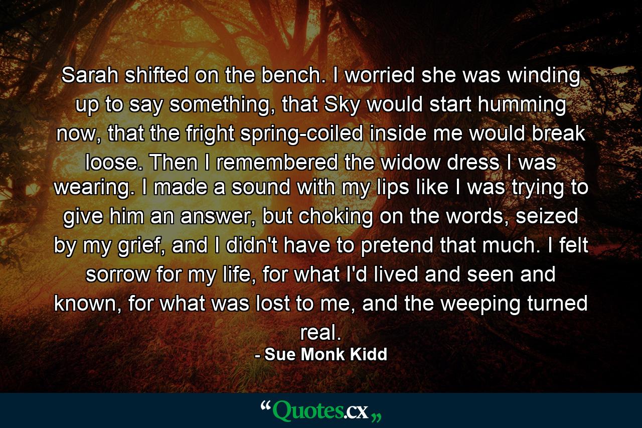 Sarah shifted on the bench. I worried she was winding up to say something, that Sky would start humming now, that the fright spring-coiled inside me would break loose. Then I remembered the widow dress I was wearing. I made a sound with my lips like I was trying to give him an answer, but choking on the words, seized by my grief, and I didn't have to pretend that much. I felt sorrow for my life, for what I'd lived and seen and known, for what was lost to me, and the weeping turned real. - Quote by Sue Monk Kidd