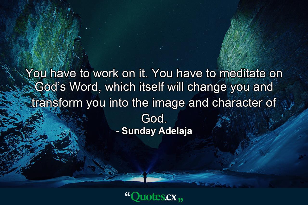 You have to work on it. You have to meditate on God’s Word, which itself will change you and transform you into the image and character of God. - Quote by Sunday Adelaja