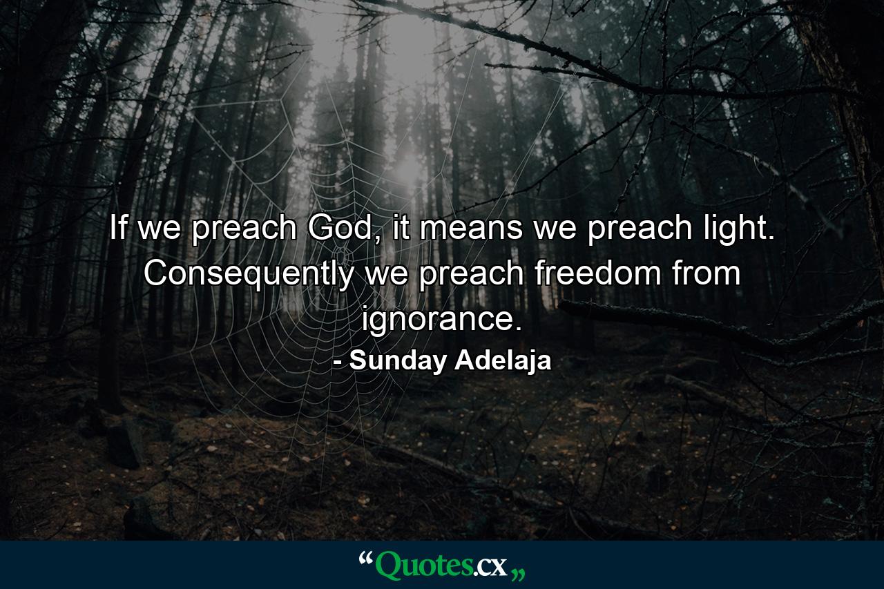 If we preach God, it means we preach light. Consequently we preach freedom from ignorance. - Quote by Sunday Adelaja