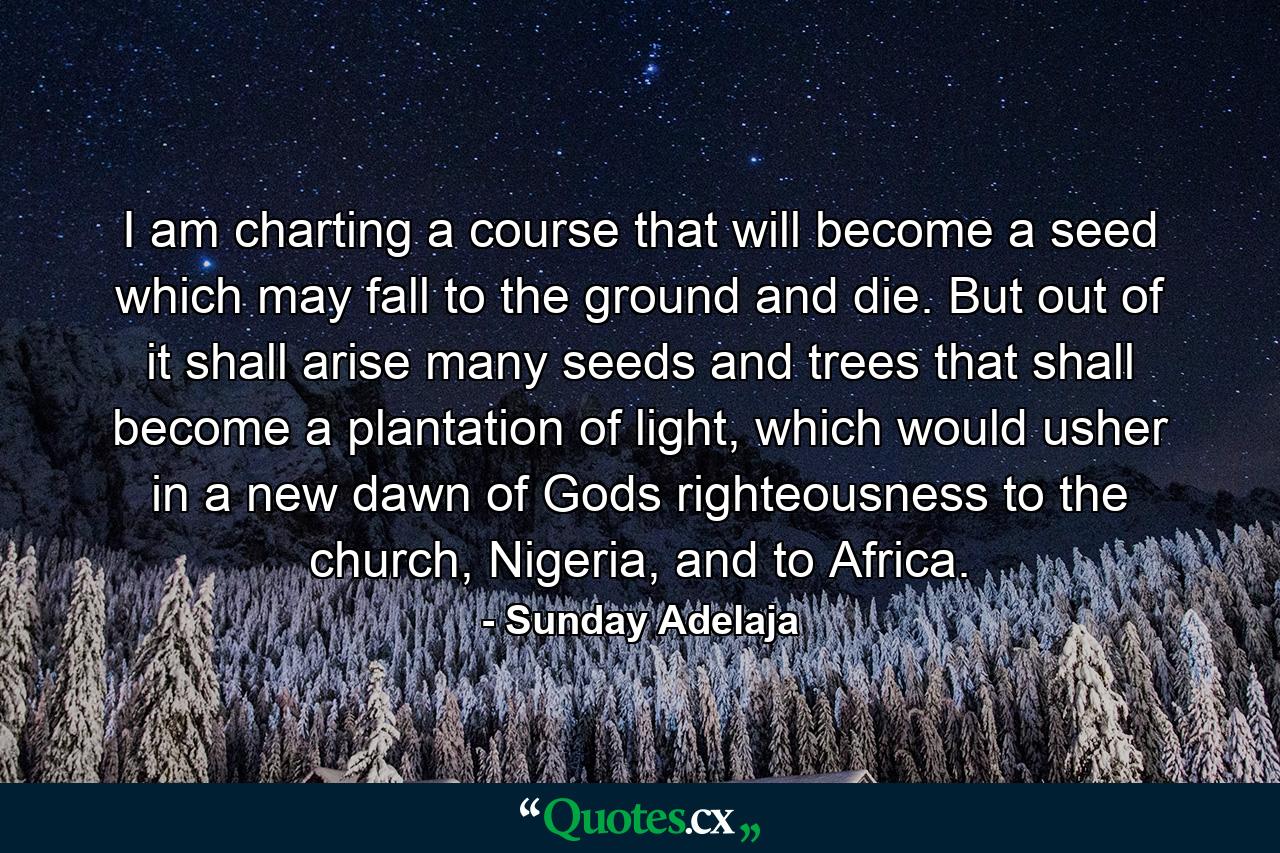 I am charting a course that will become a seed which may fall to the ground and die. But out of it shall arise many seeds and trees that shall become a plantation of light, which would usher in a new dawn of Gods righteousness to the church, Nigeria, and to Africa. - Quote by Sunday Adelaja