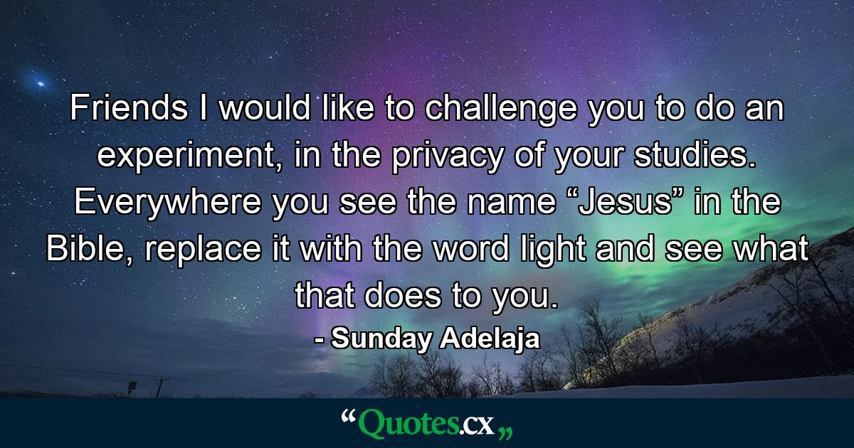 Friends I would like to challenge you to do an experiment, in the privacy of your studies. Everywhere you see the name “Jesus” in the Bible, replace it with the word light and see what that does to you. - Quote by Sunday Adelaja