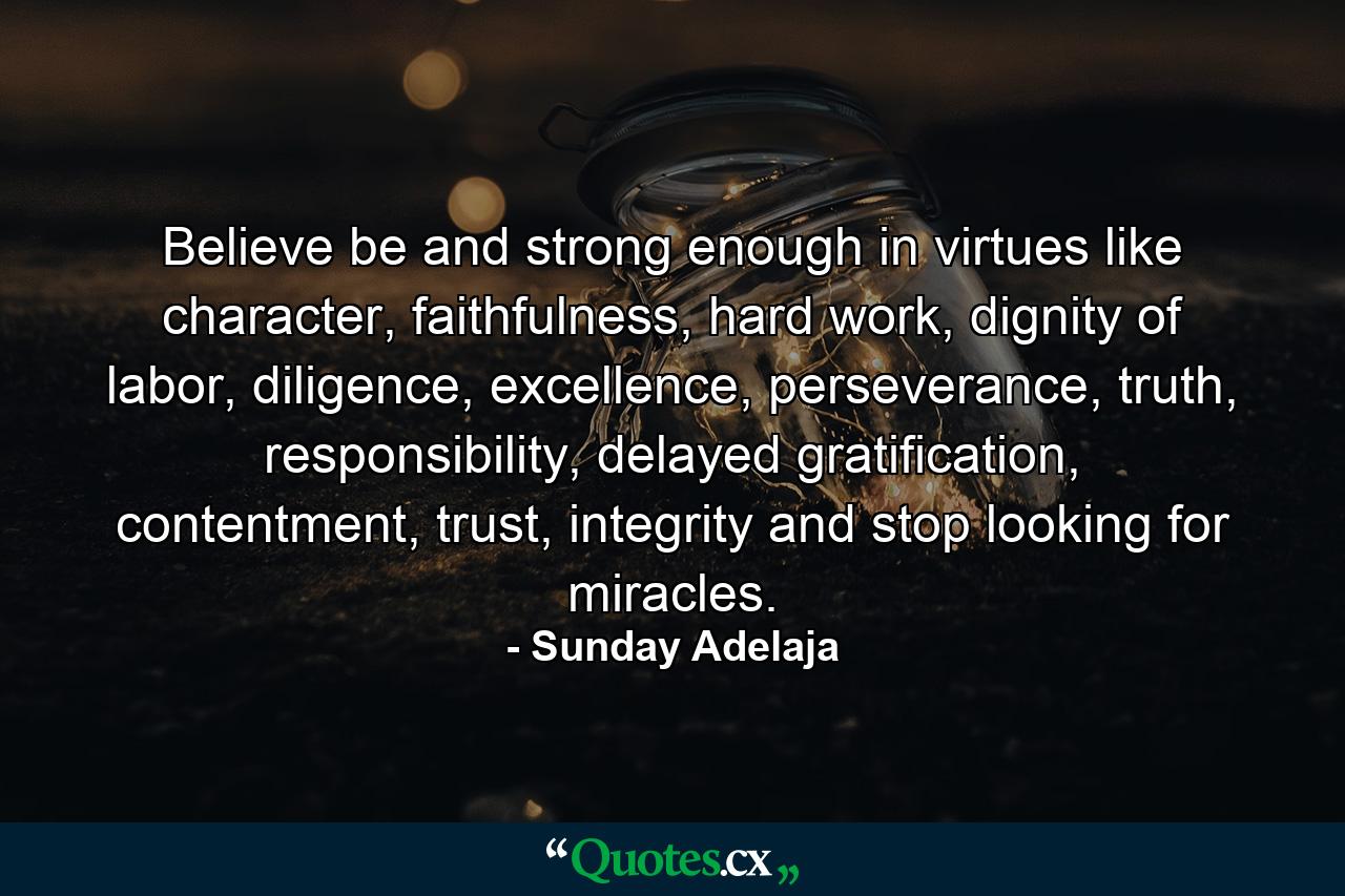 Believe be and strong enough in virtues like character, faithfulness, hard work, dignity of labor, diligence, excellence, perseverance, truth, responsibility, delayed gratification, contentment, trust, integrity and stop looking for miracles. - Quote by Sunday Adelaja