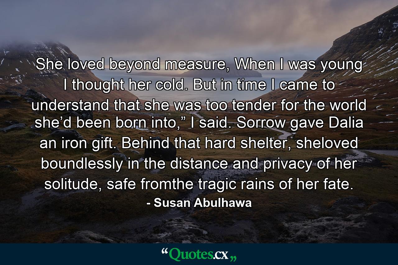 She loved beyond measure, When I was young I thought her cold. But in time I came to understand that she was too tender for the world she’d been born into,” I said. Sorrow gave Dalia an iron gift. Behind that hard shelter, sheloved boundlessly in the distance and privacy of her solitude, safe fromthe tragic rains of her fate. - Quote by Susan Abulhawa