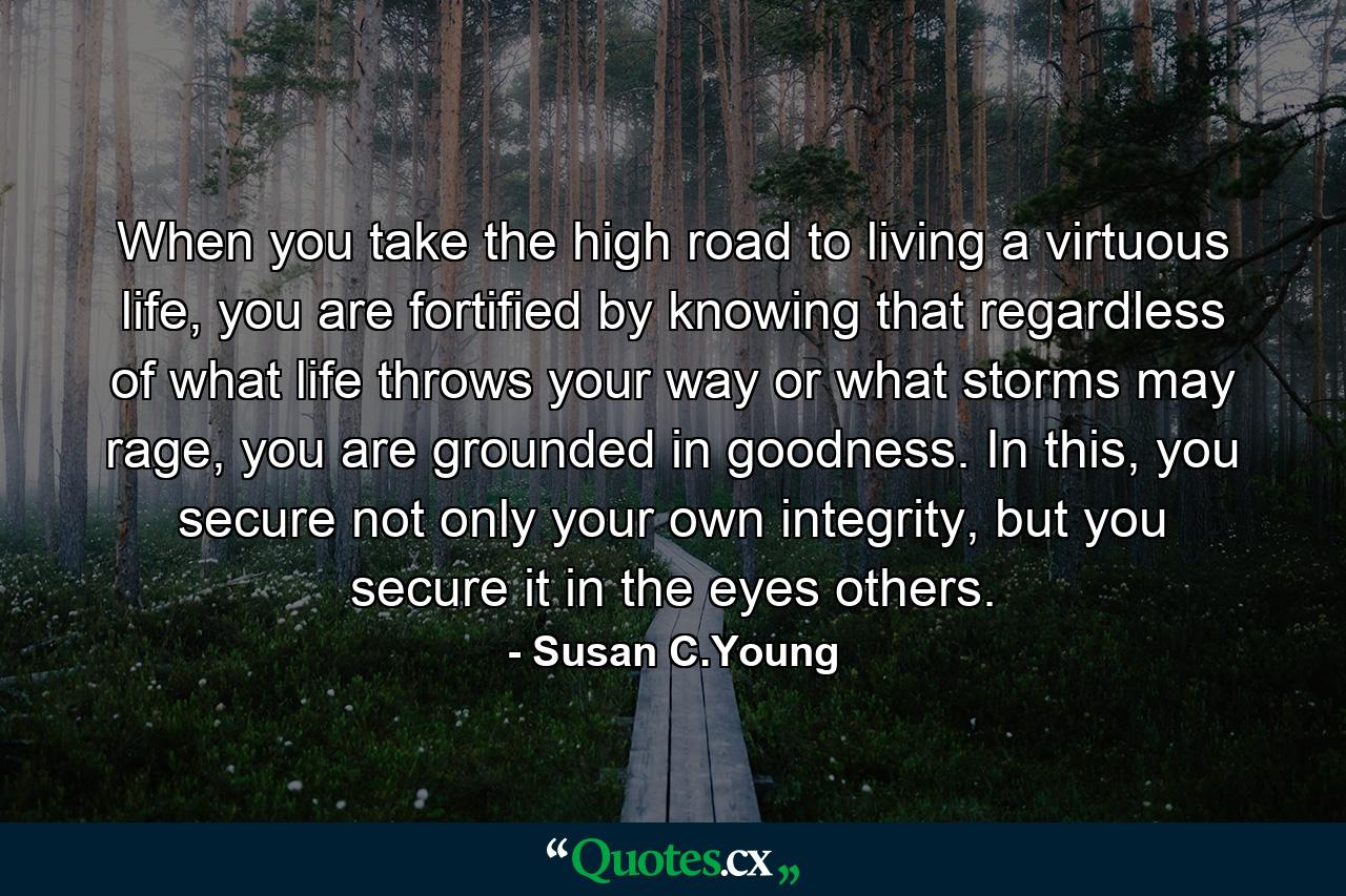 When you take the high road to living a virtuous life, you are fortified by knowing that regardless of what life throws your way or what storms may rage, you are grounded in goodness. In this, you secure not only your own integrity, but you secure it in the eyes others. - Quote by Susan C.Young