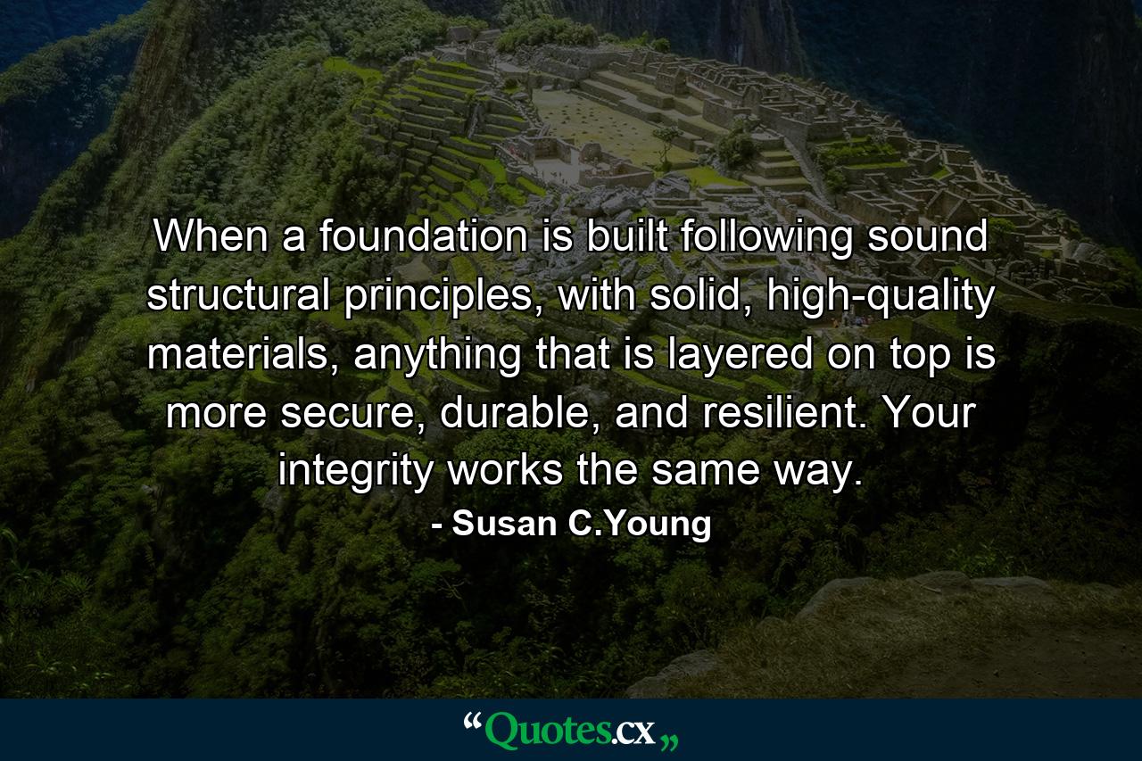 When a foundation is built following sound structural principles, with solid, high-quality materials, anything that is layered on top is more secure, durable, and resilient. Your integrity works the same way. - Quote by Susan C.Young