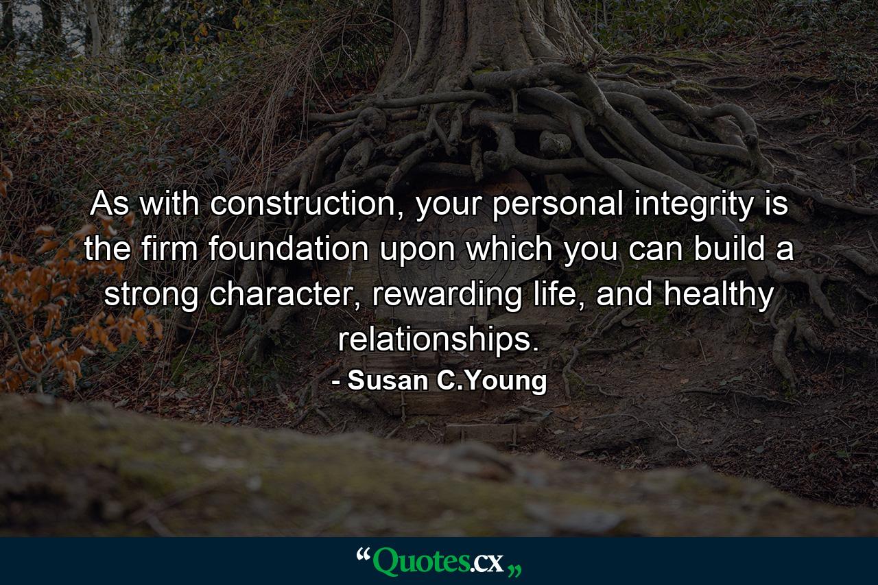 As with construction, your personal integrity is the firm foundation upon which you can build a strong character, rewarding life, and healthy relationships. - Quote by Susan C.Young