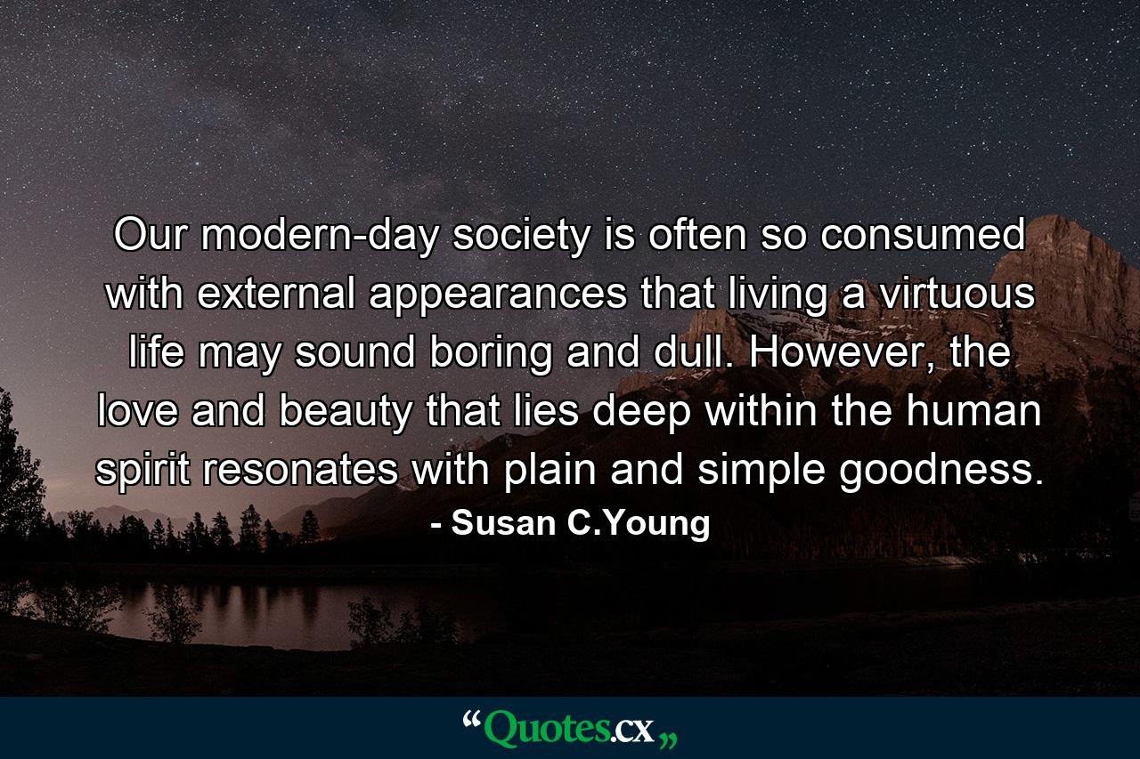 Our modern-day society is often so consumed with external appearances that living a virtuous life may sound boring and dull. However, the love and beauty that lies deep within the human spirit resonates with plain and simple goodness. - Quote by Susan C.Young