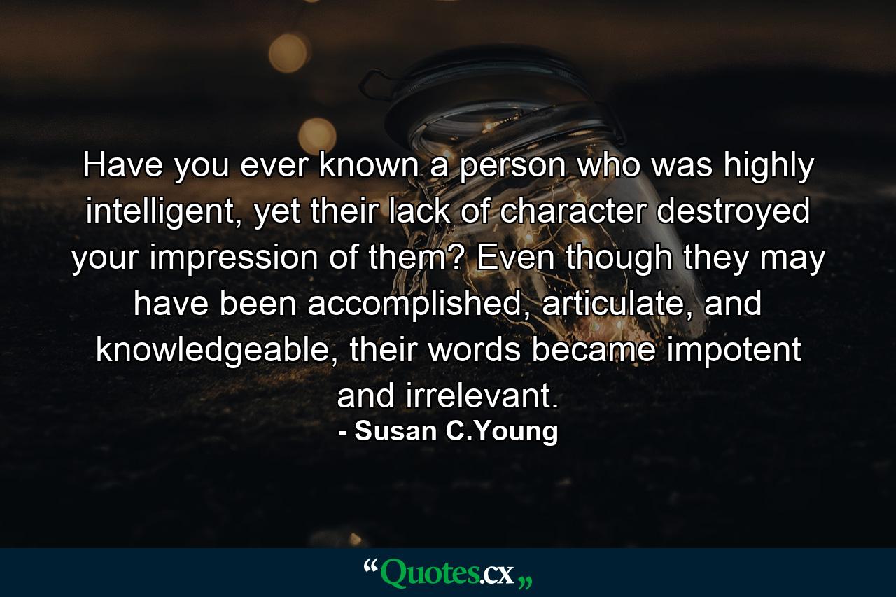 Have you ever known a person who was highly intelligent, yet their lack of character destroyed your impression of them? Even though they may have been accomplished, articulate, and knowledgeable, their words became impotent and irrelevant. - Quote by Susan C.Young