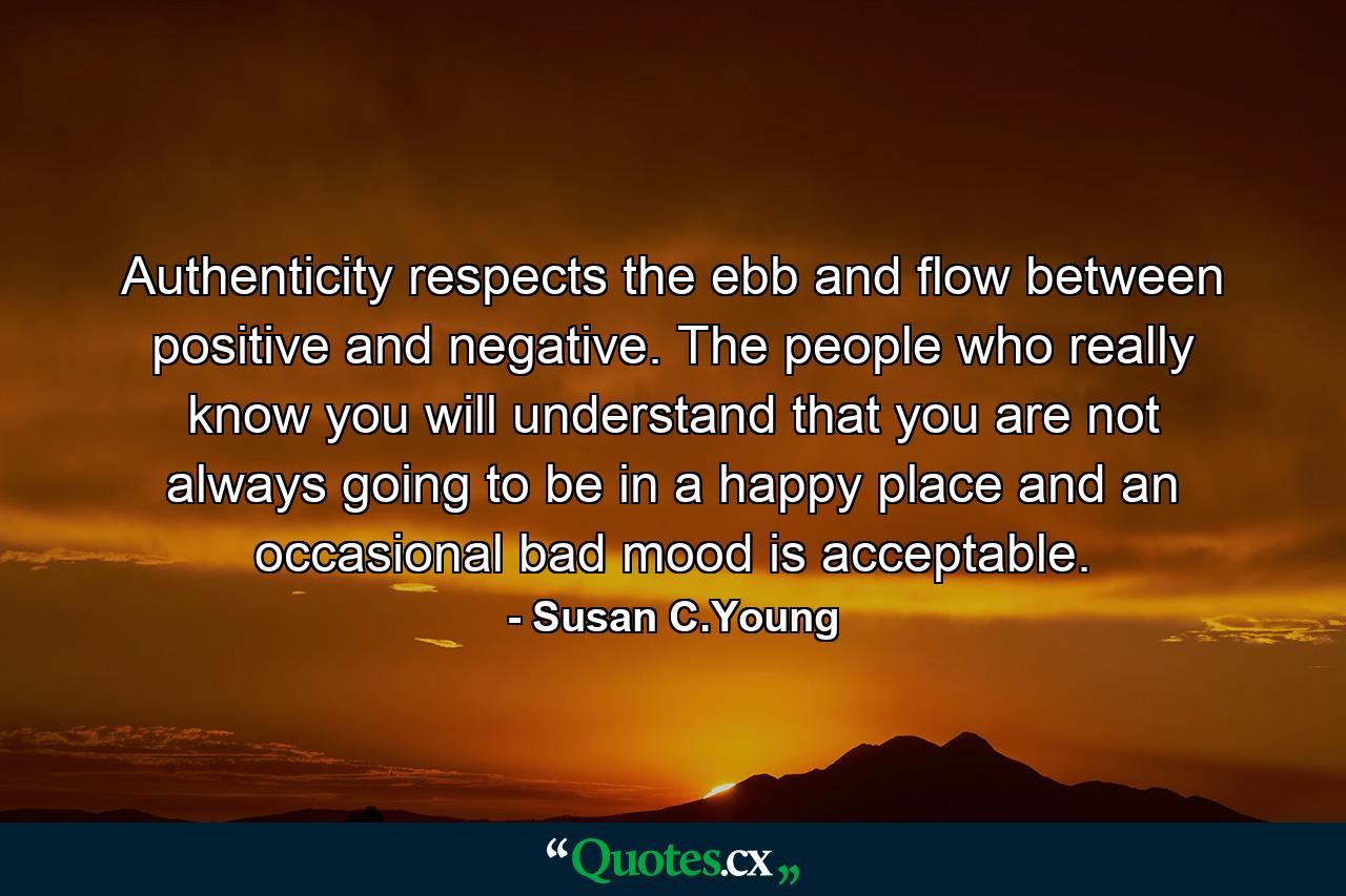 Authenticity respects the ebb and flow between positive and negative. The people who really know you will understand that you are not always going to be in a happy place and an occasional bad mood is acceptable. - Quote by Susan C.Young