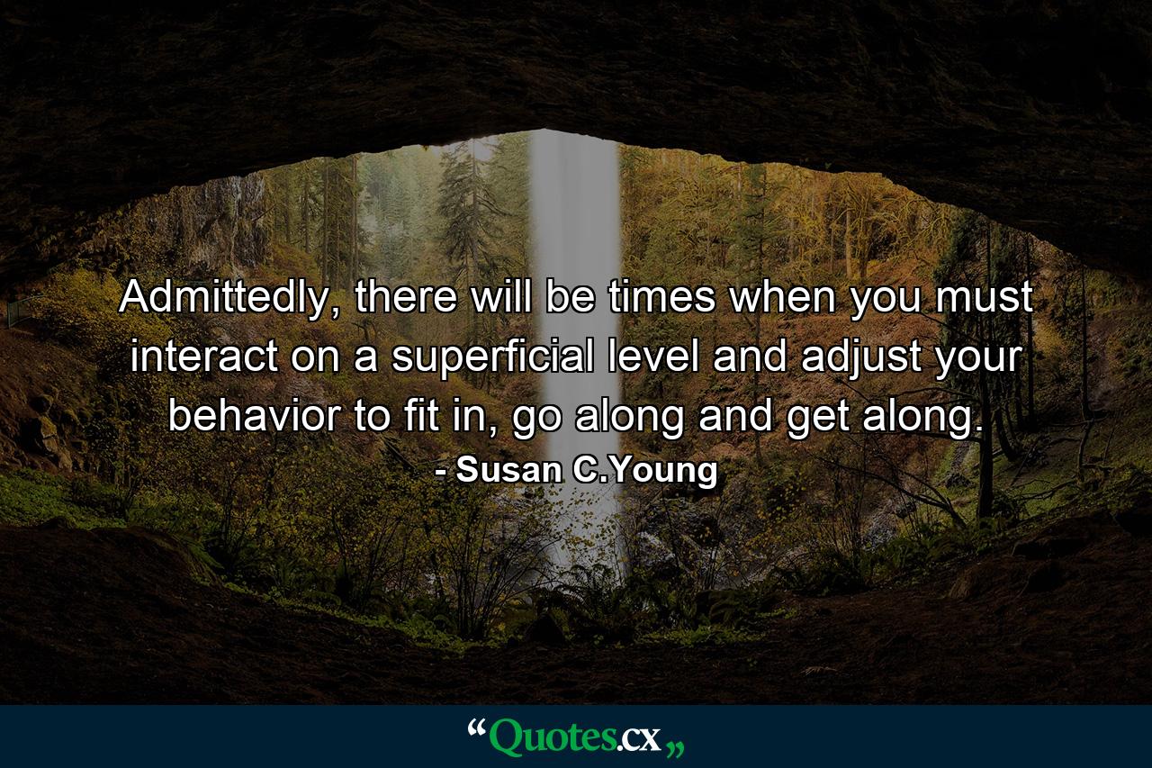 Admittedly, there will be times when you must interact on a superficial level and adjust your behavior to fit in, go along and get along. - Quote by Susan C.Young