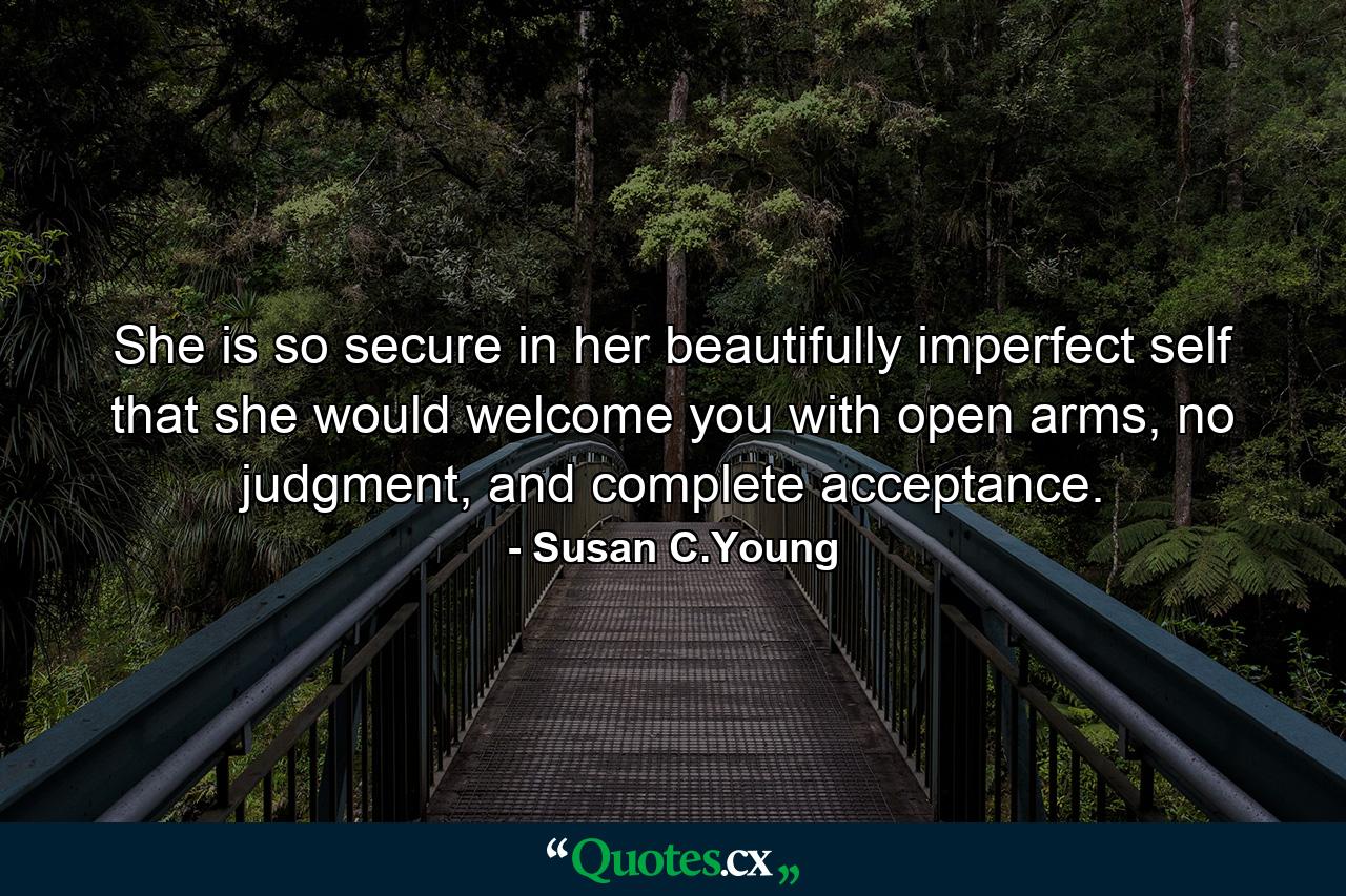 She is so secure in her beautifully imperfect self that she would welcome you with open arms, no judgment, and complete acceptance. - Quote by Susan C.Young