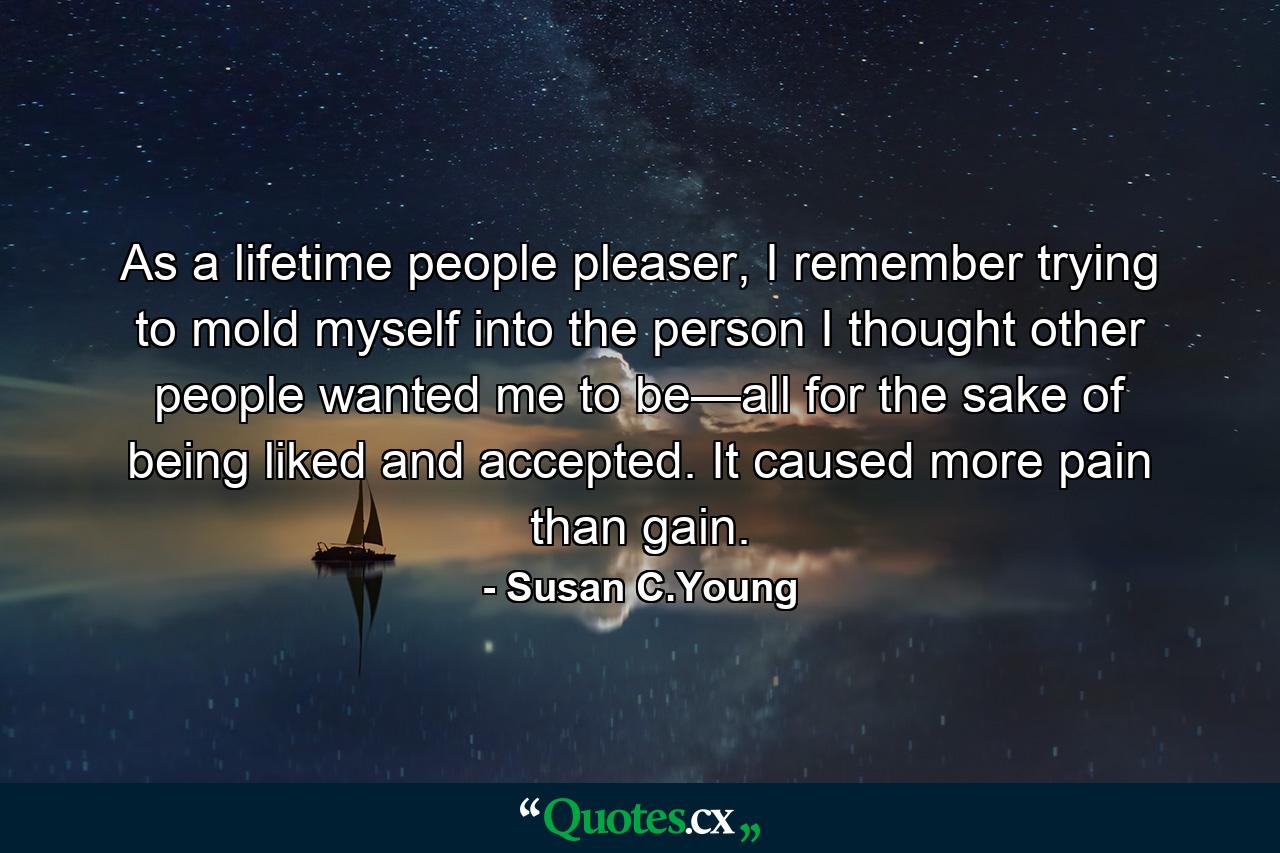 As a lifetime people pleaser, I remember trying to mold myself into the person I thought other people wanted me to be—all for the sake of being liked and accepted. It caused more pain than gain. - Quote by Susan C.Young