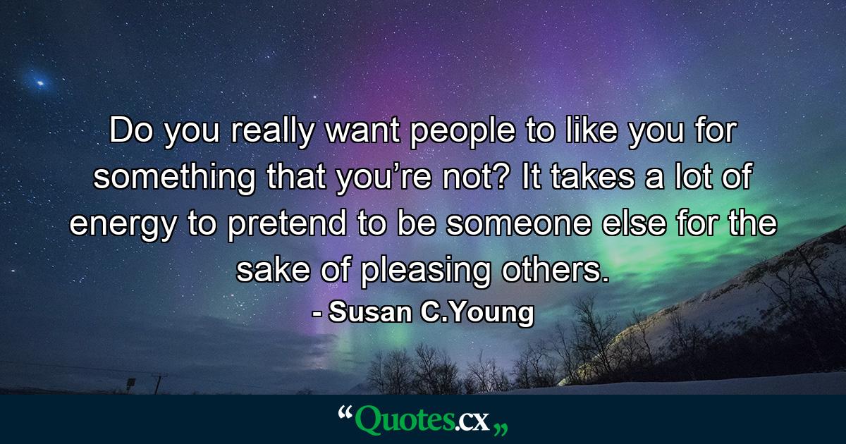 Do you really want people to like you for something that you’re not? It takes a lot of energy to pretend to be someone else for the sake of pleasing others. - Quote by Susan C.Young