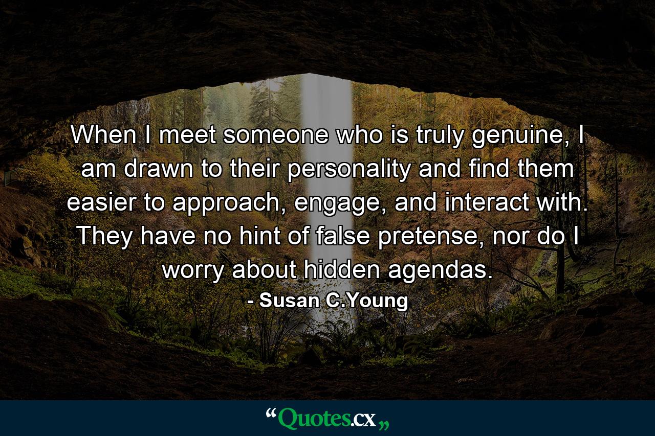 When I meet someone who is truly genuine, I am drawn to their personality and find them easier to approach, engage, and interact with. They have no hint of false pretense, nor do I worry about hidden agendas. - Quote by Susan C.Young