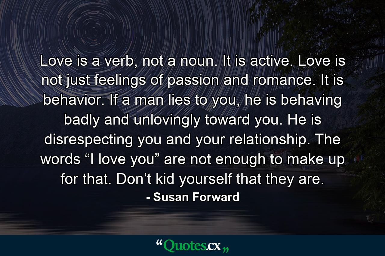 Love is a verb, not a noun. It is active. Love is not just feelings of passion and romance. It is behavior. If a man lies to you, he is behaving badly and unlovingly toward you. He is disrespecting you and your relationship. The words “I love you” are not enough to make up for that. Don’t kid yourself that they are. - Quote by Susan Forward