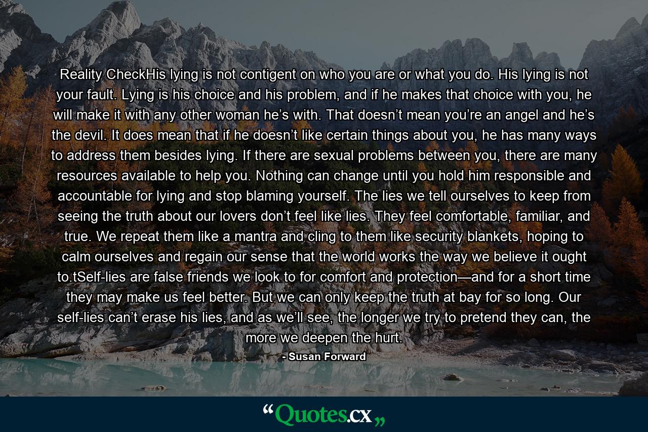 Reality CheckHis lying is not contigent on who you are or what you do. His lying is not your fault. Lying is his choice and his problem, and if he makes that choice with you, he will make it with any other woman he’s with. That doesn’t mean you’re an angel and he’s the devil. It does mean that if he doesn’t like certain things about you, he has many ways to address them besides lying. If there are sexual problems between you, there are many resources available to help you. Nothing can change until you hold him responsible and accountable for lying and stop blaming yourself. The lies we tell ourselves to keep from seeing the truth about our lovers don’t feel like lies. They feel comfortable, familiar, and true. We repeat them like a mantra and cling to them like security blankets, hoping to calm ourselves and regain our sense that the world works the way we believe it ought to.tSelf-lies are false friends we look to for comfort and protection—and for a short time they may make us feel better. But we can only keep the truth at bay for so long. Our self-lies can’t erase his lies, and as we’ll see, the longer we try to pretend they can, the more we deepen the hurt. - Quote by Susan Forward