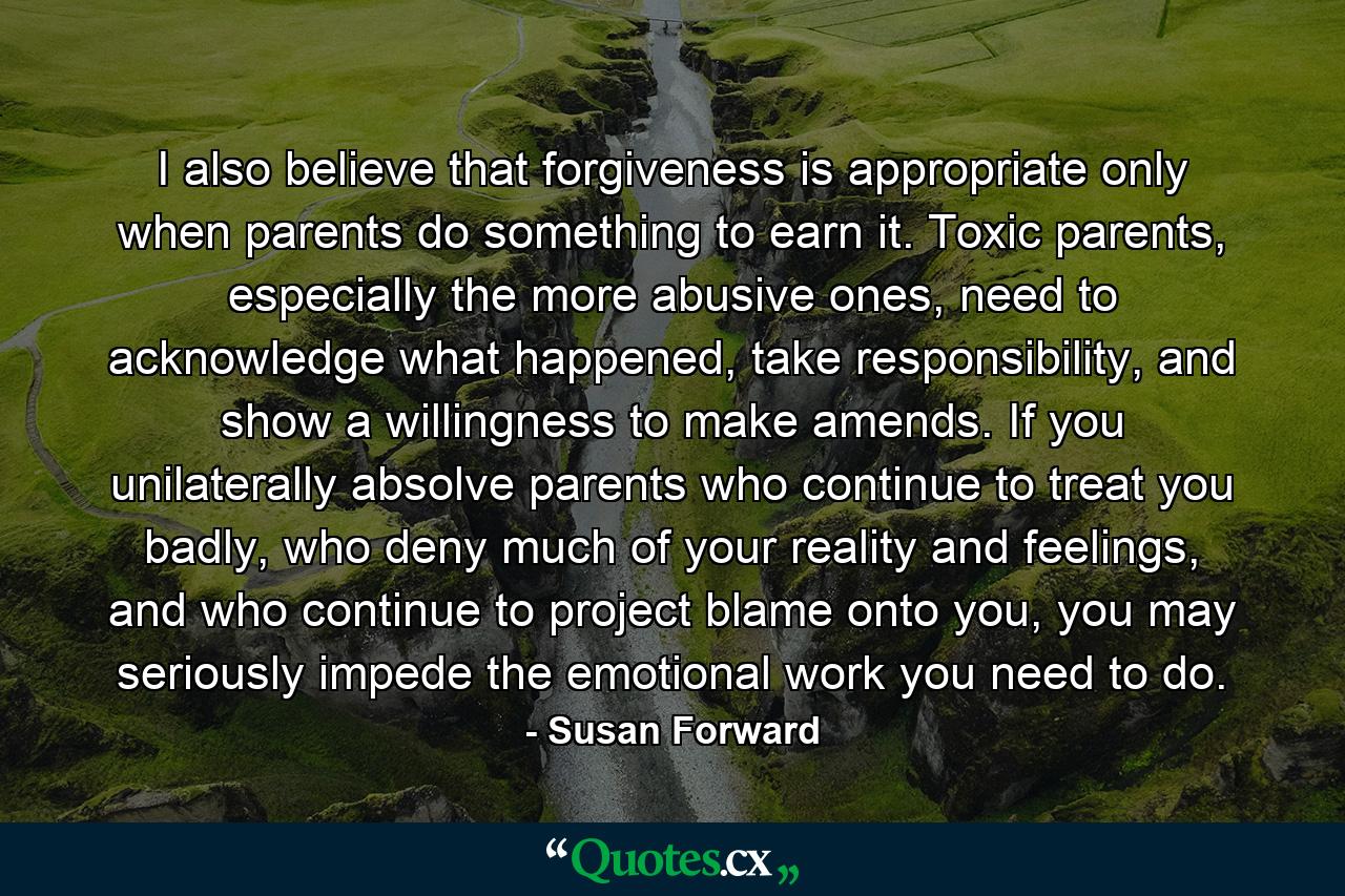 I also believe that forgiveness is appropriate only when parents do something to earn it. Toxic parents, especially the more abusive ones, need to acknowledge what happened, take responsibility, and show a willingness to make amends. If you unilaterally absolve parents who continue to treat you badly, who deny much of your reality and feelings, and who continue to project blame onto you, you may seriously impede the emotional work you need to do. - Quote by Susan Forward