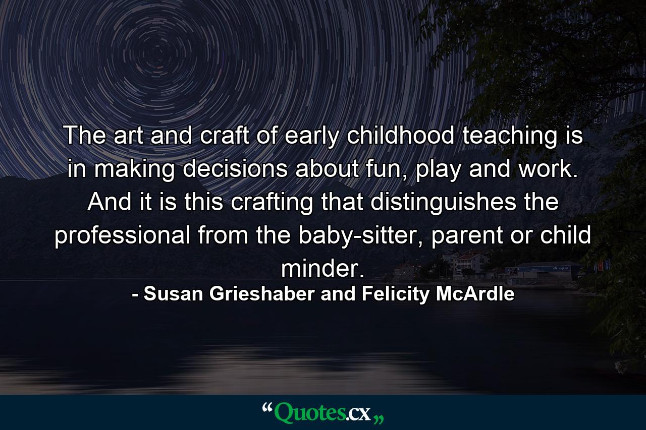 The art and craft of early childhood teaching is in making decisions about fun, play and work. And it is this crafting that distinguishes the professional from the baby-sitter, parent or child minder. - Quote by Susan Grieshaber and Felicity McArdle