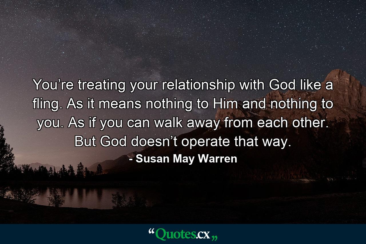 You’re treating your relationship with God like a fling. As it means nothing to Him and nothing to you. As if you can walk away from each other. But God doesn’t operate that way. - Quote by Susan May Warren