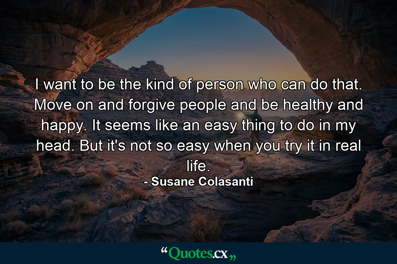 I want to be the kind of person who can do that. Move on and forgive people and be healthy and happy. It seems like an easy thing to do in my head. But it's not so easy when you try it in real life. - Quote by Susane Colasanti