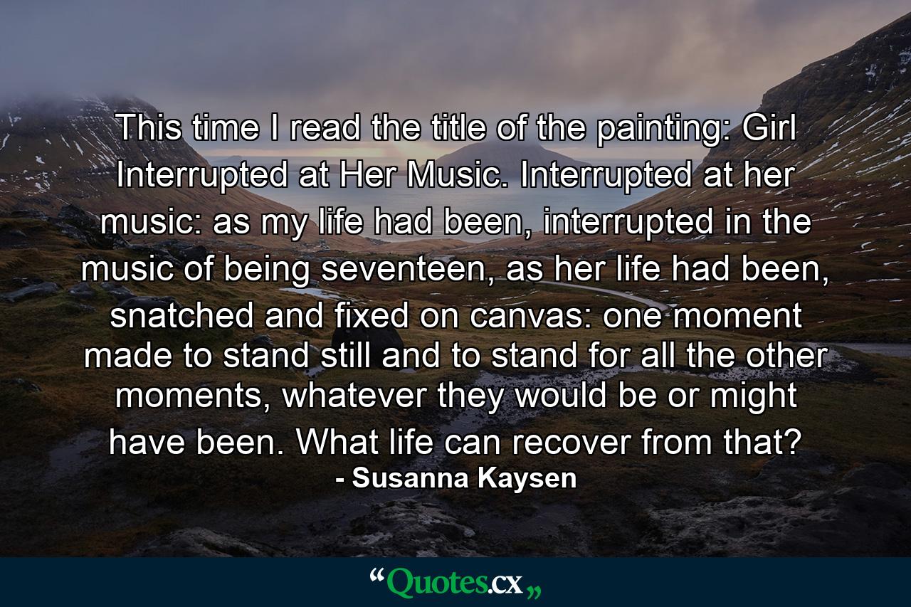 This time I read the title of the painting: Girl Interrupted at Her Music. Interrupted at her music: as my life had been, interrupted in the music of being seventeen, as her life had been, snatched and fixed on canvas: one moment made to stand still and to stand for all the other moments, whatever they would be or might have been. What life can recover from that? - Quote by Susanna Kaysen