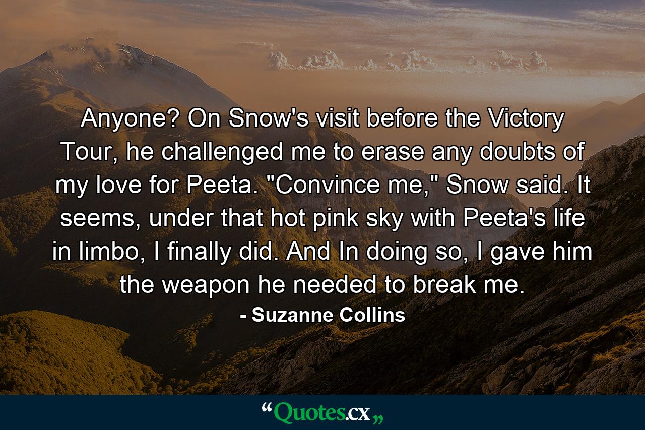 Anyone? On Snow's visit before the Victory Tour, he challenged me to erase any doubts of my love for Peeta. 