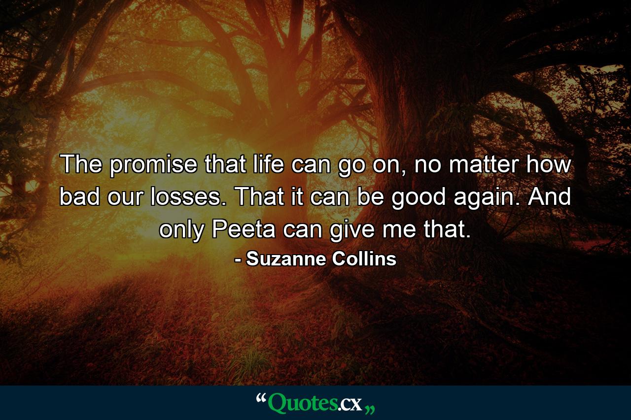 The promise that life can go on, no matter how bad our losses. That it can be good again. And only Peeta can give me that. - Quote by Suzanne Collins