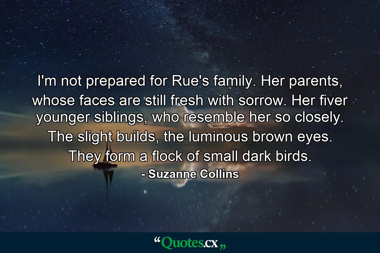 I'm not prepared for Rue's family. Her parents, whose faces are still fresh with sorrow. Her fiver younger siblings, who resemble her so closely. The slight builds, the luminous brown eyes. They form a flock of small dark birds. - Quote by Suzanne Collins