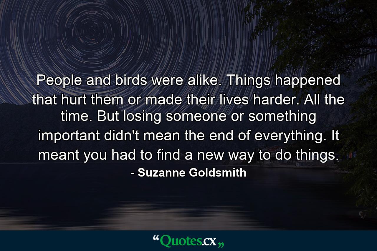 People and birds were alike. Things happened that hurt them or made their lives harder. All the time. But losing someone or something important didn't mean the end of everything. It meant you had to find a new way to do things. - Quote by Suzanne Goldsmith