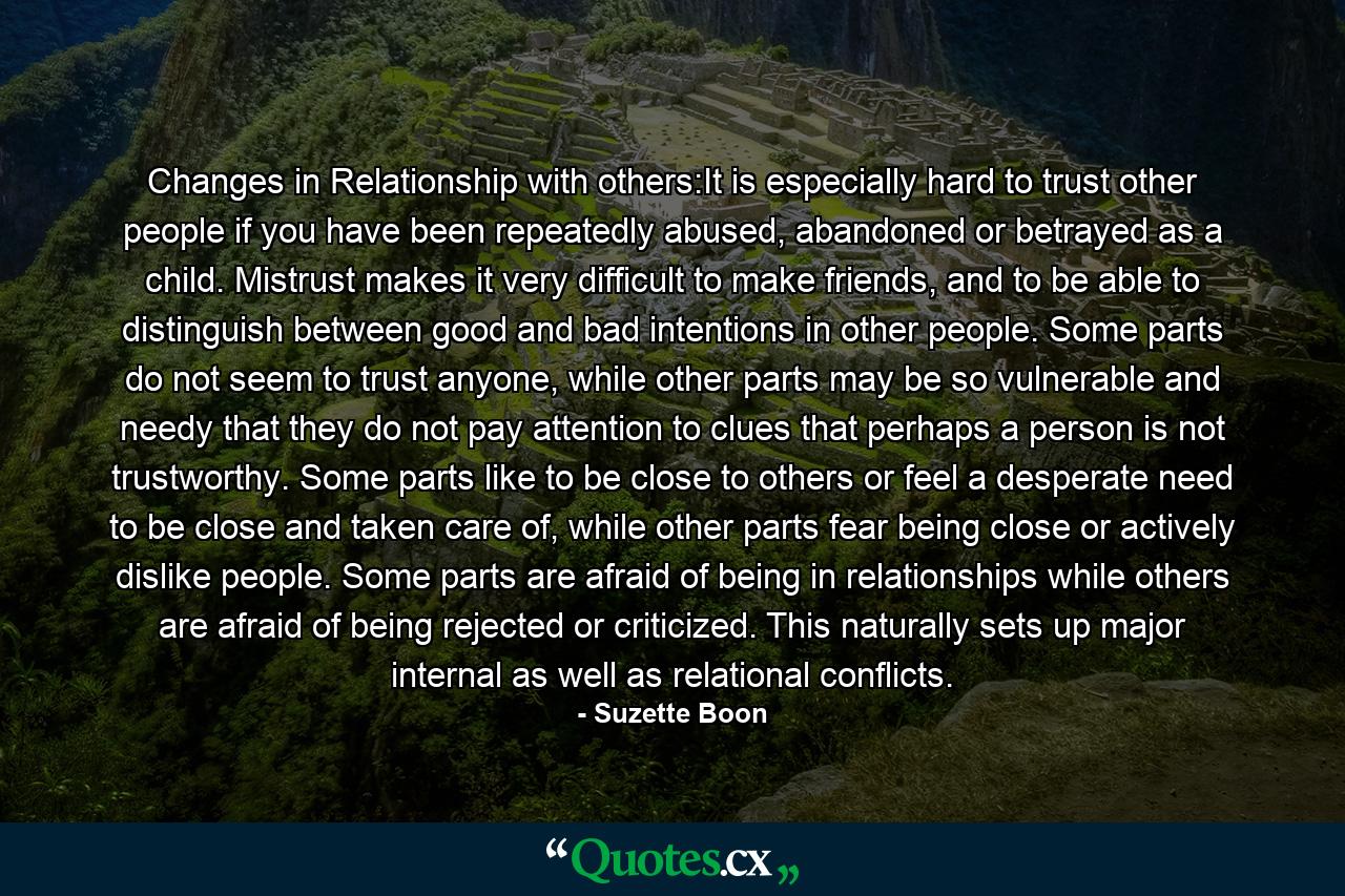 Changes in Relationship with others:It is especially hard to trust other people if you have been repeatedly abused, abandoned or betrayed as a child. Mistrust makes it very difficult to make friends, and to be able to distinguish between good and bad intentions in other people. Some parts do not seem to trust anyone, while other parts may be so vulnerable and needy that they do not pay attention to clues that perhaps a person is not trustworthy. Some parts like to be close to others or feel a desperate need to be close and taken care of, while other parts fear being close or actively dislike people. Some parts are afraid of being in relationships while others are afraid of being rejected or criticized. This naturally sets up major internal as well as relational conflicts. - Quote by Suzette Boon