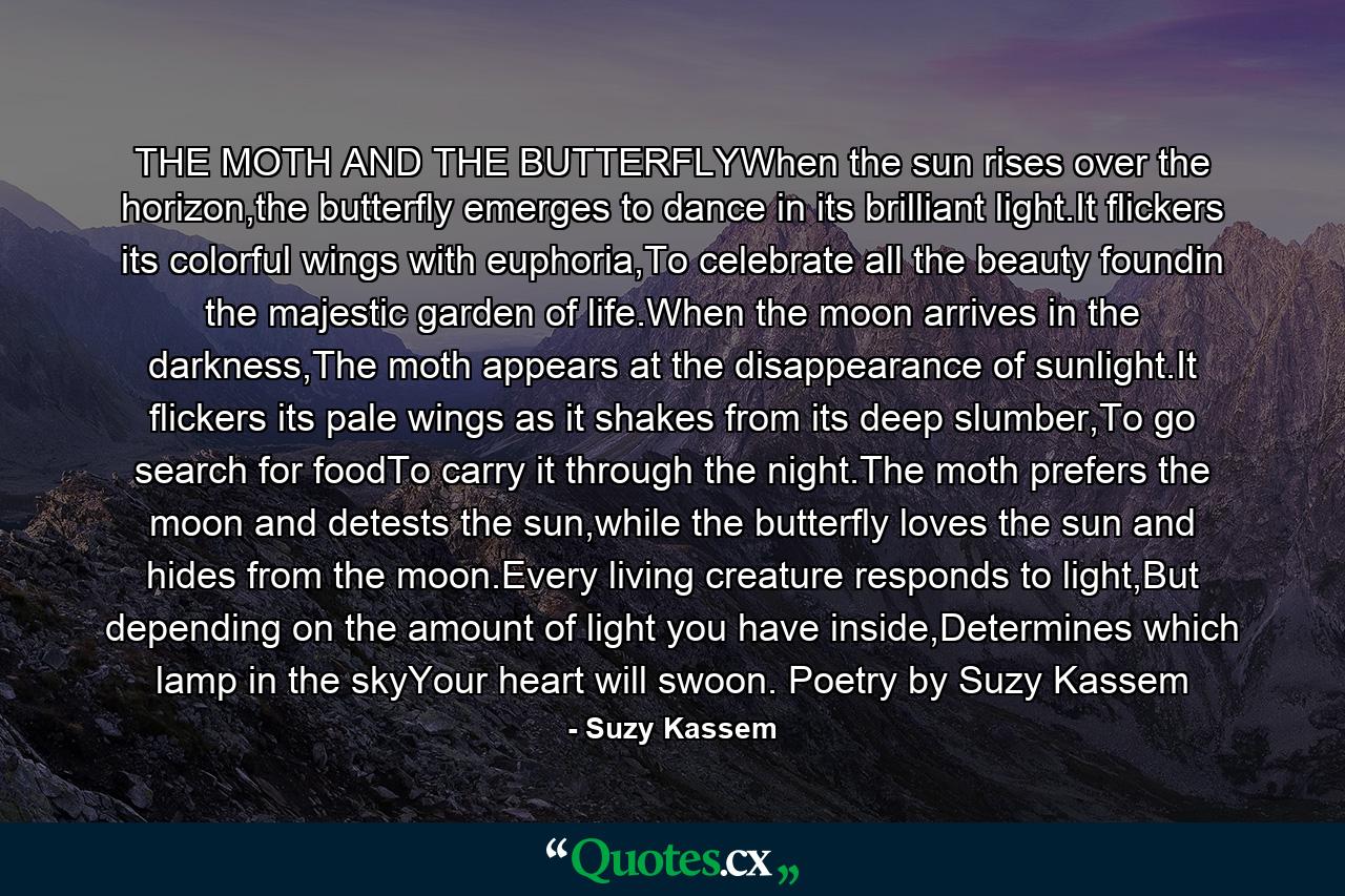 THE MOTH AND THE BUTTERFLYWhen the sun rises over the horizon,the butterfly emerges to dance in its brilliant light.It flickers its colorful wings with euphoria,To celebrate all the beauty foundin the majestic garden of life.When the moon arrives in the darkness,The moth appears at the disappearance of sunlight.It flickers its pale wings as it shakes from its deep slumber,To go search for foodTo carry it through the night.The moth prefers the moon and detests the sun,while the butterfly loves the sun and hides from the moon.Every living creature responds to light,But depending on the amount of light you have inside,Determines which lamp in the skyYour heart will swoon. Poetry by Suzy Kassem - Quote by Suzy Kassem