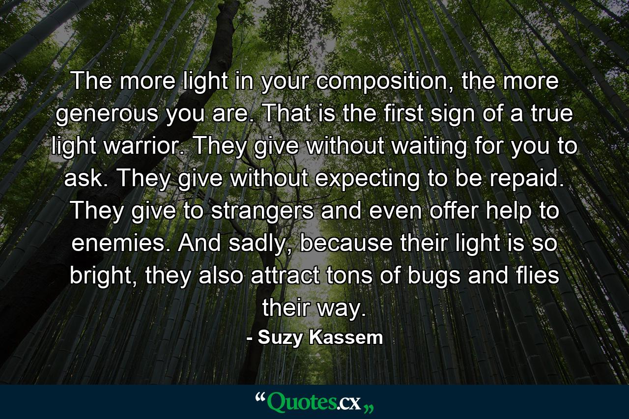 The more light in your composition, the more generous you are. That is the first sign of a true light warrior. They give without waiting for you to ask. They give without expecting to be repaid. They give to strangers and even offer help to enemies. And sadly, because their light is so bright, they also attract tons of bugs and flies their way. - Quote by Suzy Kassem