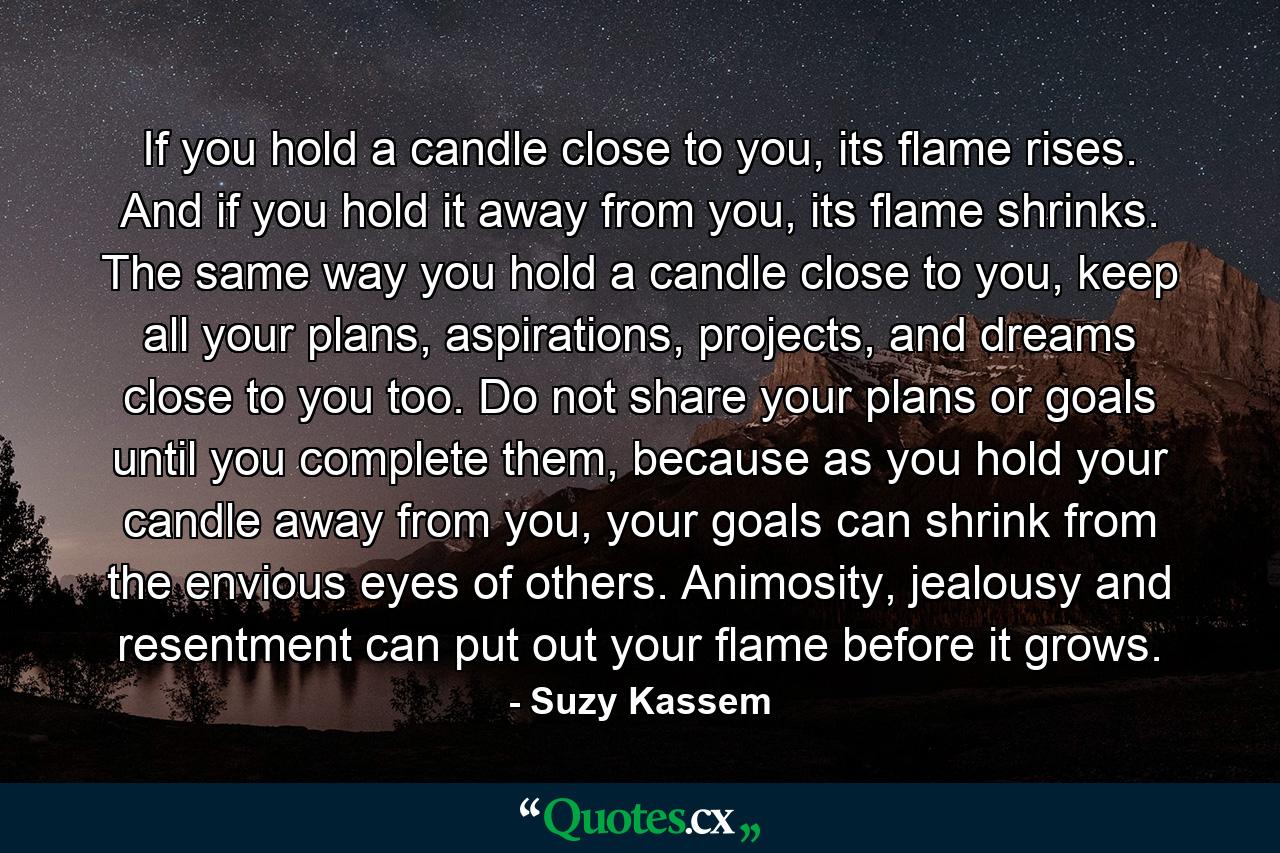 If you hold a candle close to you, its flame rises. And if you hold it away from you, its flame shrinks. The same way you hold a candle close to you, keep all your plans, aspirations, projects, and dreams close to you too. Do not share your plans or goals until you complete them, because as you hold your candle away from you, your goals can shrink from the envious eyes of others. Animosity, jealousy and resentment can put out your flame before it grows. - Quote by Suzy Kassem