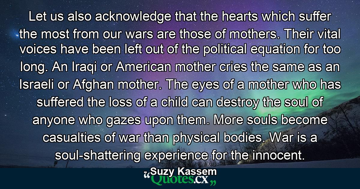 Let us also acknowledge that the hearts which suffer the most from our wars are those of mothers. Their vital voices have been left out of the political equation for too long. An Iraqi or American mother cries the same as an Israeli or Afghan mother. The eyes of a mother who has suffered the loss of a child can destroy the soul of anyone who gazes upon them. More souls become casualties of war than physical bodies. War is a soul-shattering experience for the innocent. - Quote by Suzy Kassem