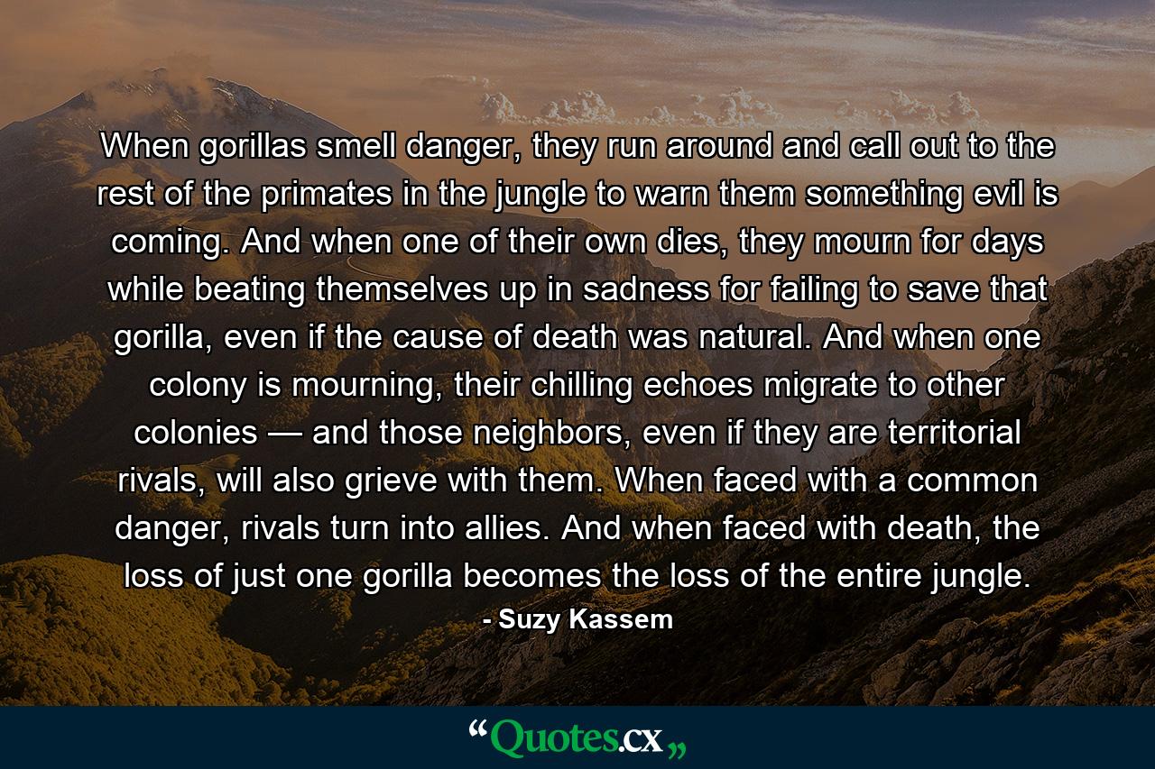 When gorillas smell danger, they run around and call out to the rest of the primates in the jungle to warn them something evil is coming. And when one of their own dies, they mourn for days while beating themselves up in sadness for failing to save that gorilla, even if the cause of death was natural. And when one colony is mourning, their chilling echoes migrate to other colonies — and those neighbors, even if they are territorial rivals, will also grieve with them. When faced with a common danger, rivals turn into allies. And when faced with death, the loss of just one gorilla becomes the loss of the entire jungle. - Quote by Suzy Kassem